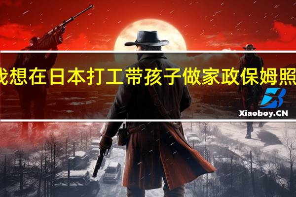 我想在日本打工带孩子做家政保姆照顾老人