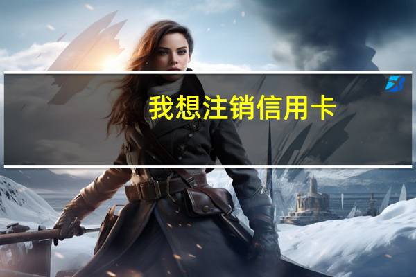 我想注销信用卡，怎么办理