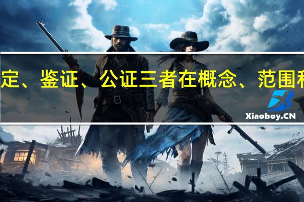 我想知道关于鉴定、鉴证、公证三者在概念、范围和效力上的联系和不同