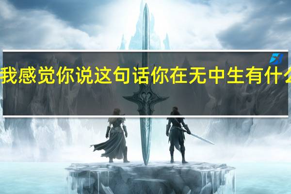 我感觉你说这句话你在无中生有什么意思