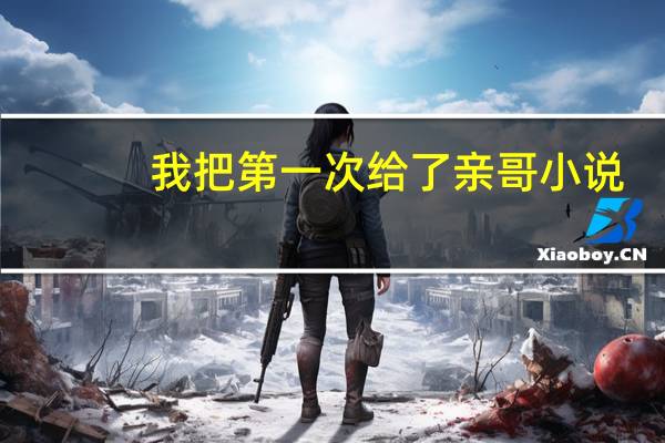 我把第一次给了亲哥小说（我把第一次给了亲哥）