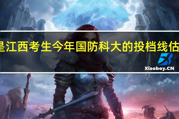 我是江西考生今年国防科大的投档线估计是多少
