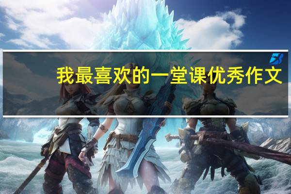 我最喜欢的一堂课优秀作文(求作文我最喜欢的一堂 课)