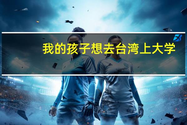 我的孩子想去台湾上大学，怎么报考啊