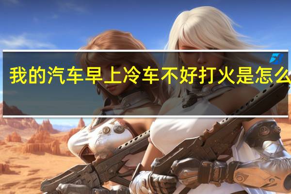 我的汽车早上冷车不好打火是怎么回事