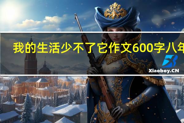 我的生活少不了它作文600字八年级(我的生活少不了它作文600字)