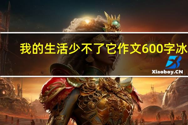 我的生活少不了它作文600字冰箱（我的生活少不了它作文600字）