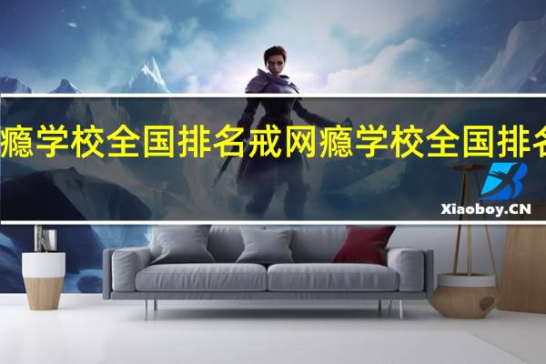 戒网瘾学校全国排名 戒网瘾学校全国排名的有哪些