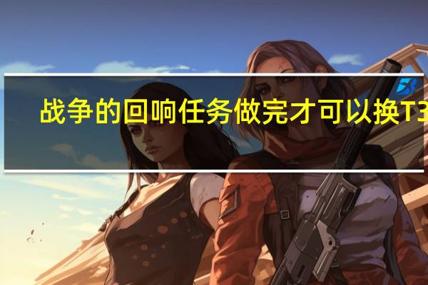 战争的回响任务做完才可以换T3吗（战争的回响任务）