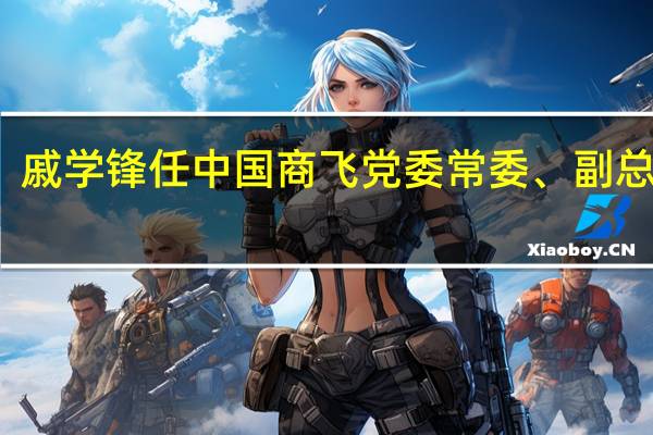 戚学锋任中国商飞党委常委、副总经理