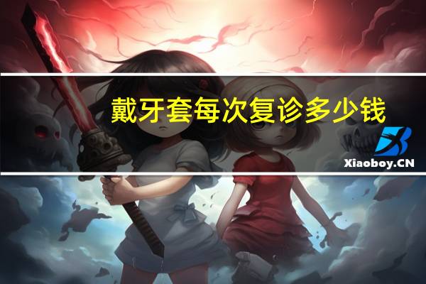 戴牙套 每次复诊多少钱,牙套价格一般是多少