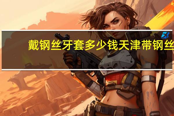 戴钢丝牙套多少钱 天津带钢丝牙套价格