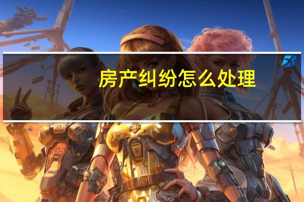 房产纠纷怎么处理（房产纠纷简介）