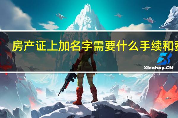 房产证上加名字需要什么手续和费用（房产证上加名字）