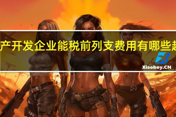 房地产开发企业能税前列支费用有哪些越详细越好