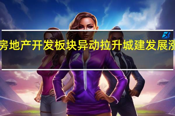 房地产开发板块异动拉升 城建发展涨超8%
