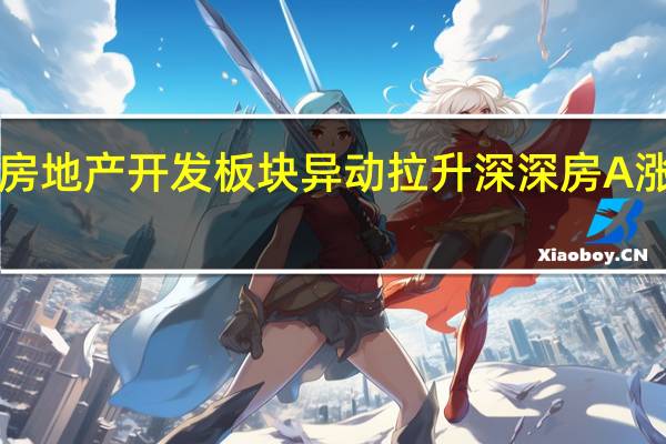 房地产开发板块异动拉升 深深房A涨超8%