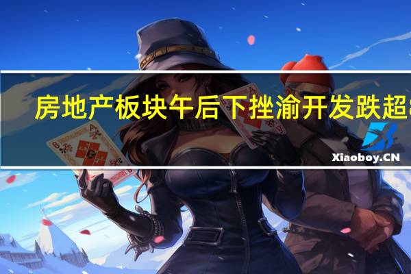 房地产板块午后下挫渝开发跌超8%