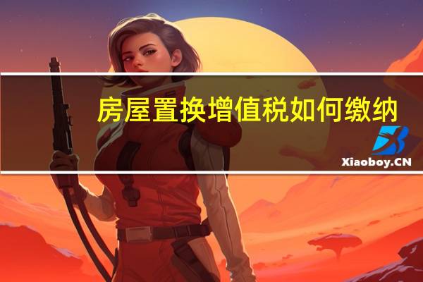 房屋置换增值税如何缴纳(房屋置换)