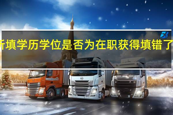 所填学历学位是否为在职获得填错了可以改（所填学历学位是否为在职获得）