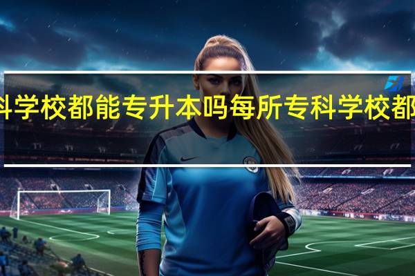 所有专科学校都能专升本吗 每所专科学校都可以专升本吗