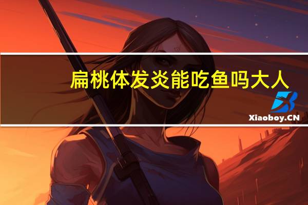 扁桃体发炎能吃鱼吗大人（扁桃体发炎能吃鱼吗）