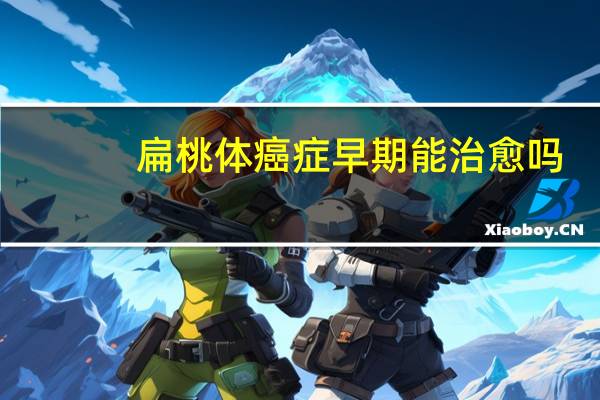 扁桃体癌症早期能治愈吗（癌症早期能治愈吗）