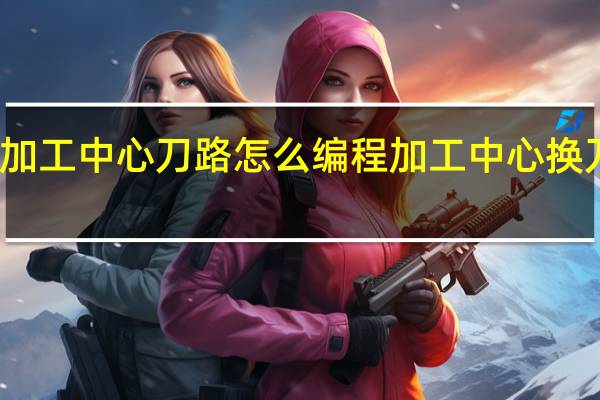 手工加工中心刀路怎么编程 加工中心换刀顺序乱了