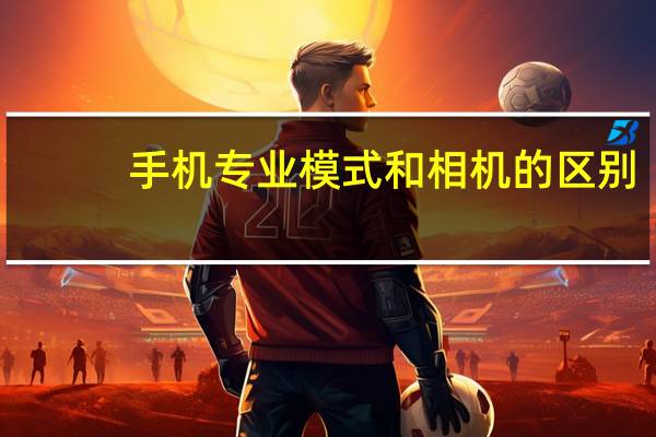 手机专业模式和相机的区别