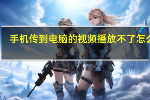 手机传到电脑的视频播放不了怎么办(视频播放不了怎么办)