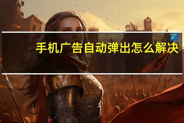 手机广告自动弹出怎么解决（手机广告）