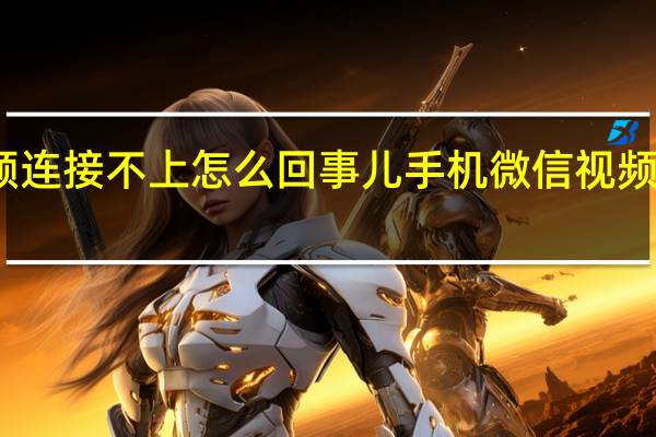 手机微信视频连接不上怎么回事儿 手机微信视频连接不上怎么回事