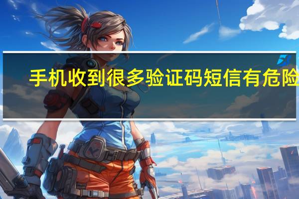 手机收到很多验证码短信有危险吗（手机收到很多验证码短信怎么办）