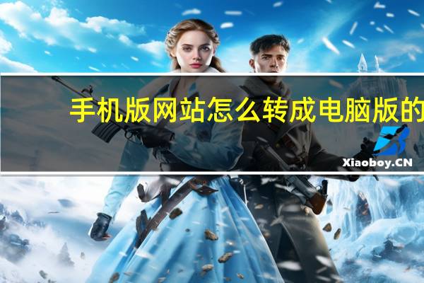 手机版网站怎么转成电脑版的（手机版网站）
