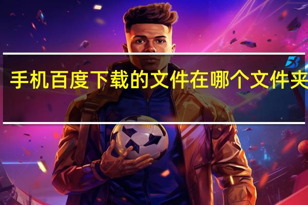 手机百度下载的文件在哪个文件夹里面（手机百度下载的文件在哪个文件夹）