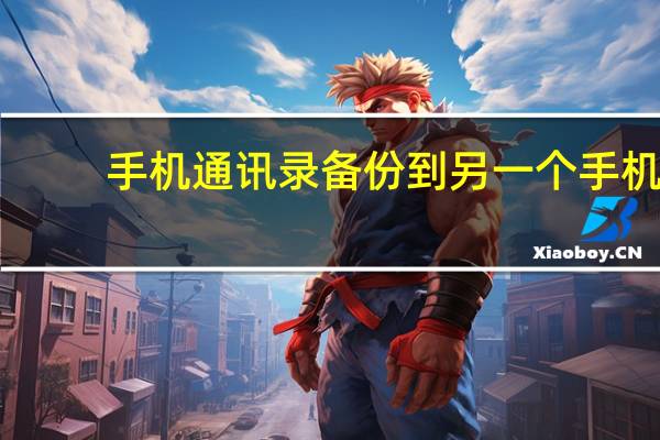 手机通讯录备份到另一个手机（手机通讯录备份）