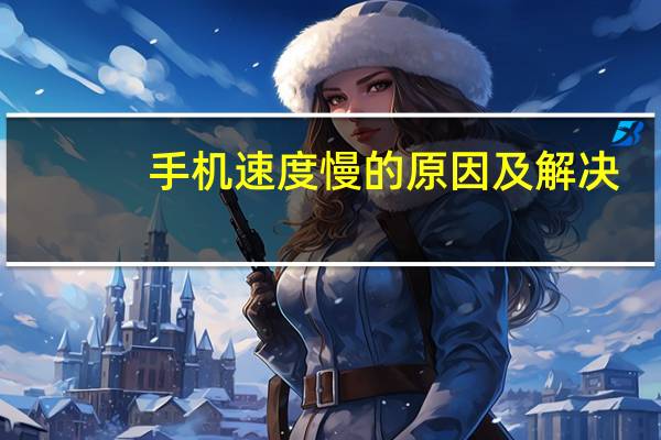 手机速度慢的原因及解决（手机速度慢）