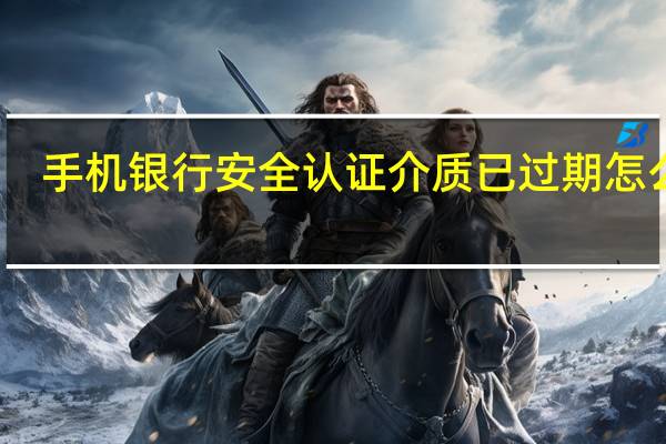 手机银行安全认证介质已过期怎么办（手机银行安全）