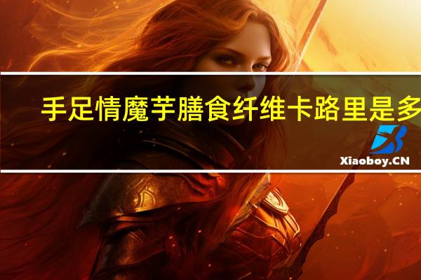 手足情 魔芋膳食纤维卡路里是多少