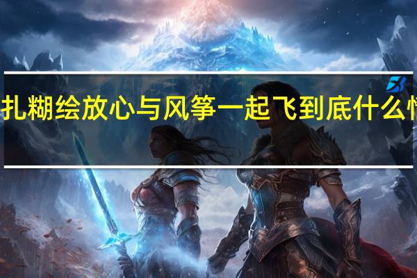 扎糊绘放心与风筝一起飞 到底什么情况嘞