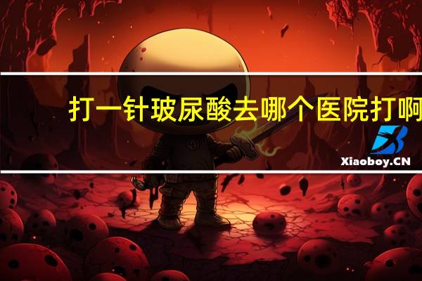 打一针玻尿酸去哪个医院打啊，听说玻尿酸注射很讲究，在哪里注射玻尿酸好