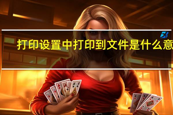 打印设置中打印到文件是什么意思（打印到文件是什么意思）