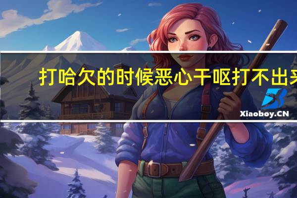 打哈欠的时候恶心干呕打不出来（打哈欠打不出来）