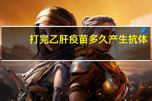 打完乙肝疫苗多久产生抗体（打完乙肝疫苗多久产生抗体）