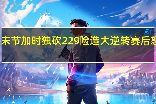 打疯了！男篮国手末节 加时独砍22 9 险造大逆转 赛后怒喷对手 张宁爆发难救主