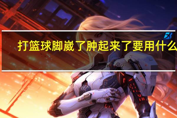 打篮球脚崴了肿起来了要用什么药(打篮球脚崴了肿起来了怎么办)