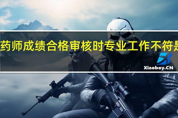 执业药师成绩合格审核时专业工作不符是什么意思