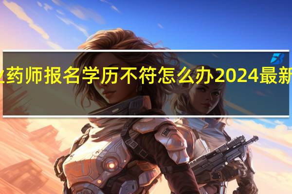 执业药师报名学历不符怎么办2024最新报考条件