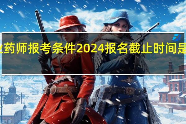 执业药师报考条件2024报名截止时间是几月几号
