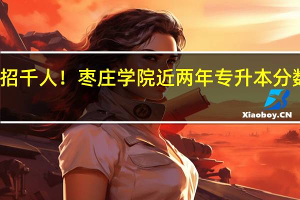 扩招千人！枣庄学院近两年专升本分数线分析